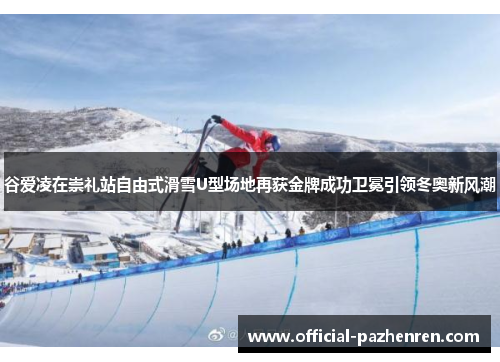 谷爱凌在崇礼站自由式滑雪U型场地再获金牌成功卫冕引领冬奥新风潮