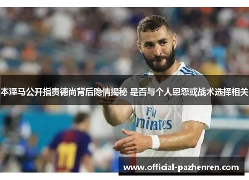 本泽马公开指责德尚背后隐情揭秘 是否与个人恩怨或战术选择相关
