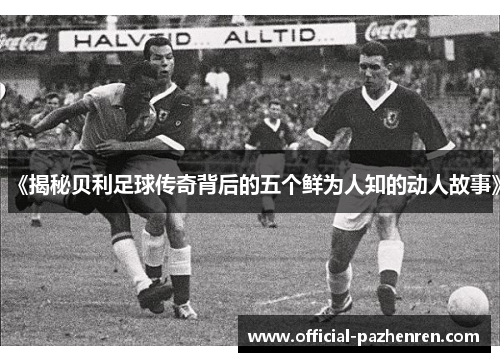 《揭秘贝利足球传奇背后的五个鲜为人知的动人故事》