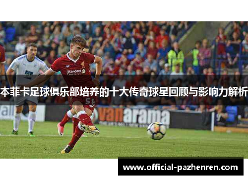 本菲卡足球俱乐部培养的十大传奇球星回顾与影响力解析