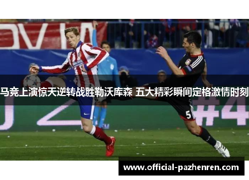 马竞上演惊天逆转战胜勒沃库森 五大精彩瞬间定格激情时刻