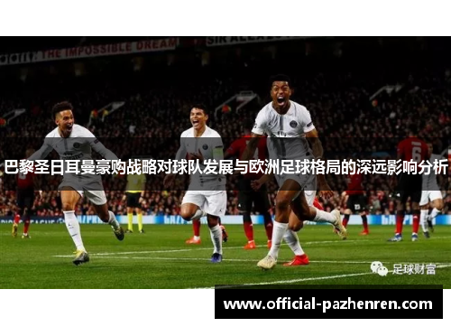 巴黎圣日耳曼豪购战略对球队发展与欧洲足球格局的深远影响分析