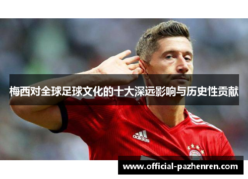 梅西对全球足球文化的十大深远影响与历史性贡献