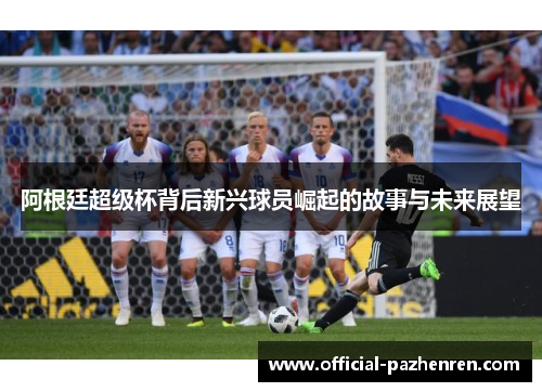 阿根廷超级杯背后新兴球员崛起的故事与未来展望