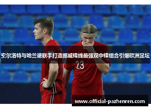 索尔洛特与哈兰德联手打造挪威锋线最强双中锋组合引爆欧洲足坛